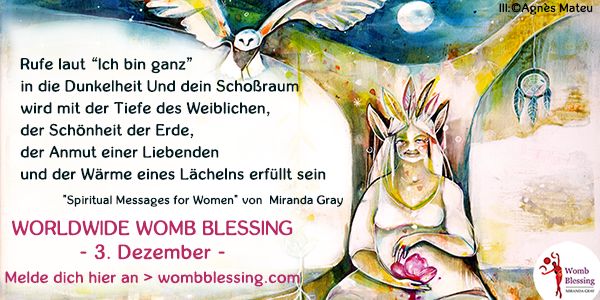 Rufe laut “Ich bin ganz” in die Dunkelheit
Und dein Schoßraum wird mit der Tiefe des Weiblichen,
der Schönheit der Erde, der Anmut einer Liebenden
und der Wärme eines Lächelns erfüllt sein
Spiritual Messages for Women von Miranda Gray
Worldwide Womb Blessing
- 3. Dezember -
Melde dich hier an
wombblessing.com