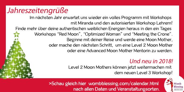 Jahreszeitengrüße
Im nächsten Jahr erwartet uns wieder ein volles Programm mit Workshops mit Miranda und den autorisierten Workshop Lehrern!
Finde mehr über deine authentischen weiblichen Energien heraus in den ein Tages Workshops “Red Moon”, “Optimized Woman” und “Meeting the Crone”.
Beginne mit deiner Reise und werde eine Moon Mother, oder mache den nächsten Schritt, um eine Level 2 Moon Mother oder eine Advanced Moon Mother Mentorin zu werden.
Und neu in 2018! Level 2 Moon Mothers können jetzt weitermachen mit dem neuen Level 3 Workshop!
Schau gleich hier
http://www.wombblessing.com/calendar.html nach allen Daten und Veranstaltungsorten.