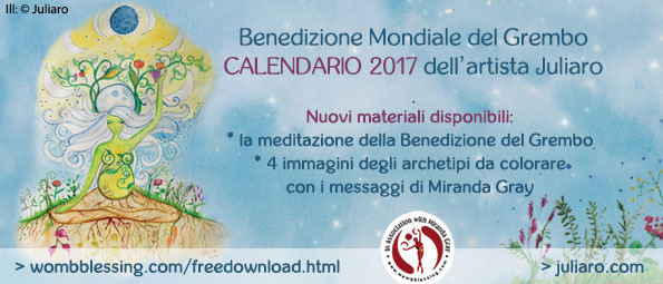 Benedizione Mondiale del GremboCalendario 2017 dell’artista Juliaro
Nuovi materiali disponibili:* la meditazione della Benedizione del Grembo* 4 immagini degli archetipi da colorare
con i messaggi di Miranda Gray
> http://bit.do/EXTRAMATERIAL-JULIARO