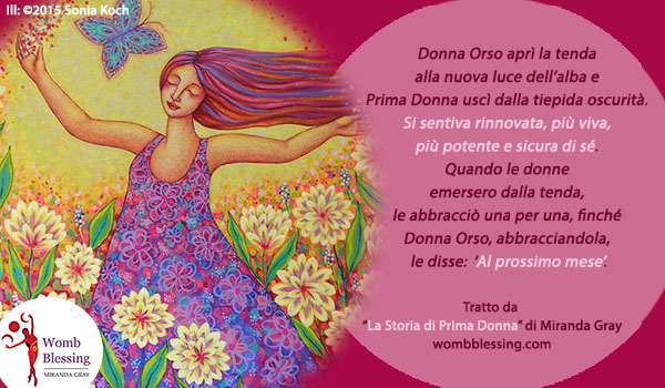 ‘Donna Orso aprì la tenda alla nuova luce dell’alba e Prima Donna uscì dalla tiepida oscurità. Si sentiva rinnovata, più viva, più potente e sicura di sé. Quando le donne emersero dalla tenda, le abbracciò una per una, finché Donna Orso, abbracciandola a sua volta, le disse: ‘Al prossimo mese’.
Tratto da “La Storia di Prima Donna” di Miranda Gray
Iscriviti: http://www.mirandagray.co.uk/register.html