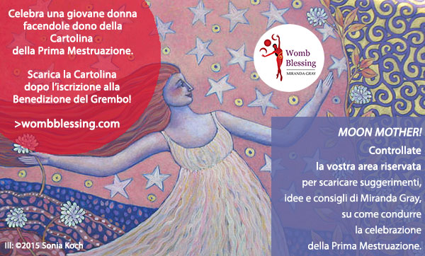 Celebra una giovane donna facendole dono della Cartolina della Prima Mestruazione
Scarica la Cartolina dopo l’iscrizione alla Benedizione del Grembo!
http://www.mirandagray.co.uk/register.html
Moon Mother!
Controllate la vostra area riservata per scaricare suggerimenti, idee e consigli di Miranda Gray, su come condurre la celebrazione della Prima Mestruazione.