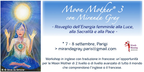 Moon Mother® 3 con Miranda Gray - Risveglio dell’Energia femminile alla Luce, alla Sacralità e alla Pace -
* 7 - 8 settembre, Parigi > mirandagray.paris@gmail.com
Workshop in inglese con traduzione in francese: un’opportunità per le Moon Mother di 2 livello o di livello avanzato di tutto il mondoche comprendono l’inglese o il francese. 