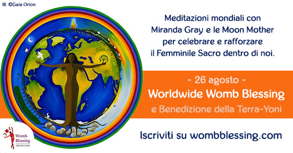 
Meditazioni mondiali con Miranda Gray
e le Moon Mother
per celebrare e rafforzare
il Femminile Sacro dentro di noi
26 agosto
Worldwide Womb Blessing
e Benedizione della Terra-Yoni
Iscriviti su http://www.mirandagray.co.uk/register.html