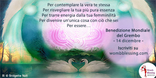Per contemplare la vera te stessa
Per risvegliare la tua più pura essenza
Per trarre energia dalla tua femminilità
Per divenire un’unica cosa con tutto ciò che sei
Per essere…
Benedizione Mondiale del Grembo
- 14 dicembre -
Iscriviti su http://www.mirandagray.co.uk/register.html