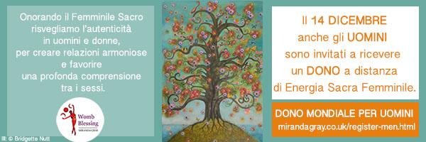 Onorando il Femminile Sacro risvegliamo l’autenticità in uomini e donne, per creare relazioni armoniose e favorire una profonda comprensione tra i sessi.
Il 14 DICEMBRE
anche GLI UOMINI
sono invitati
a ricevere un DONO a distanza
di Energia Sacra Femminile
Dono Mondiale per UOMINI
> mirandagray.co.uk/register-men.html