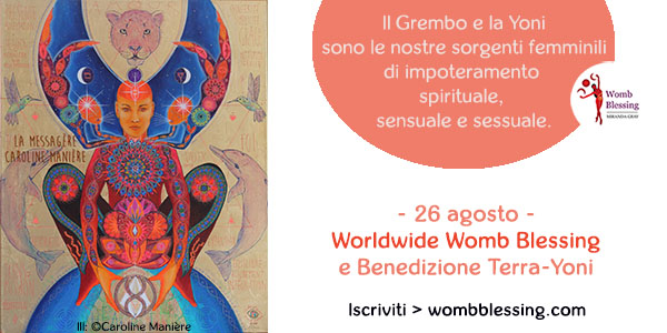 Il grembo e la yoni
sono le nostre sorgenti femminili
di impoteramento spirituale,
sensuale e sessuale.
- 26 agosto -
Worldwide Womb Blessing
e Benedizione Terra-Yoni
Iscriviti > wombblessing.com