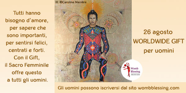 Tutti
hanno bisogno d’amore,
per sapere che
sono importanti,
per sentirsi felici,
centrati e forti.
Con il Gift,
il Sacro Femminile
offre questo
a tutti gli uomini.
26 agosto
Worldwide Gift
per uomini
Gli uomini possono iscriversi dal sito
mirandagray.co.uk/register-men.html