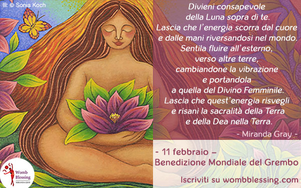 Divieni consapevole della Luna sopra di te.
Lascia che l’energia scorra dal cuore e dalle mani riversandosi nel mondo.
Sentila fluire all’esterno, verso altre terre, cambiandone la vibrazione e portandola a quella del Divino Femminile.
Lascia che quest’energia risvegli e risani la sacralità della Terra e della Dea nella Terra.
- 11 febbraio –
Benedizione Mondiale del Grembo
Iscriviti su wombblessing.com