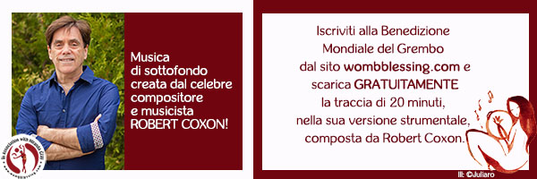 Musica
di sottofondo
creata dal celebre
compositore
e musicista
Robert Coxon! Iscriviti alla Benedizione
Mondiale del Grembo
dal sito wombblessing.com e
scarica GRATUITAMENTE
la traccia di 20 minuti,
nella sua versione strumentale,
composta da Robert Coxon. > http://www.mirandagray.co.uk/register.html
