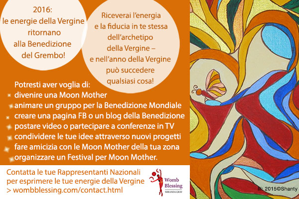 2016: le energie della Vergine ritornano alla Benedizione del Grembo!
Avrai dalla tua l’energia e la fiducia in te stessa dell’archetipo della Vergine –
e nell’anno della Vergine può succedere qualsiasi cosa!
Potresti aver voglia di:
* divenire una Moon Mother,
* oppure organizzare un gruppo per la Benedizione Mondiale del Grembo,
* creare una pagina Facebook o un blog dedicati alla Benedizione del Grembo,
* postare video o partecipare a conferenze o spettacoli in TV,
* condividere le tue idee e ispirazioni attraverso nuovi progetti,
* fare amicizia con le Moon Mother della tua zona
* oppure organizzare un Festival o un seminario per Moon Mother.
Contatta le tue Rappresentanti Nazionali per esprimere le tue energie della Fanciulla! http://www.wombblessing.com/contact.html
