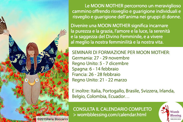 Le Moon Mother percorrono un meraviglioso cammino offrendo risveglio e guarigione individuali e risveglio e guarigione dell’anima nei gruppi di donne.
Divenire una Moon Mother significa incarnare la purezza e la grazia, l’amore e la luce, la serenità e la saggezza del Divino Femminile, e a vivere al meglio la nostra femminilità e la nostra vita.
SEMINARI DI FORMAZIONE PER MOON MOTHER:
Germania: 27 - 29 novembre
Regno Unito: 5 - 7 dicembre
Spagna: 6 - 14 febbraio
Francia: 26 - 28 febbraio
Regno Unito: 21 - 22 marzo
E inoltre: Italia, Portogallo, Brasile, Svizzera, Irlanda, Belgio, Colombia, Ecuador…
> http://www.wombblessing.com/calendar.html