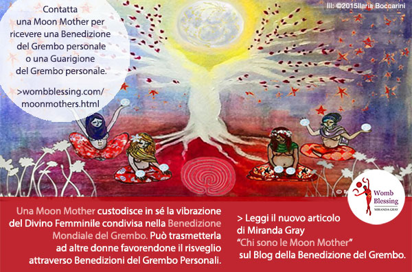 Contatta una Moon Mother per ricevere una Benedizione del Grembo personale
o una Guarigione del Grembo personale.
Una Moon Mother custodisce in sé la vibrazione del Divino Femminile condivisa nella Benedizione Mondiale del Grembo.
Può trasmetterla ad altre donne favorendone il risveglio e la guarigione profonda
attraverso Benedizioni del Grembo Personali.
> Leggi il nuovo articolo di Miranda Gray “Chi sono le Moon Mother?” sul Blog della Benedizione del Grembo.