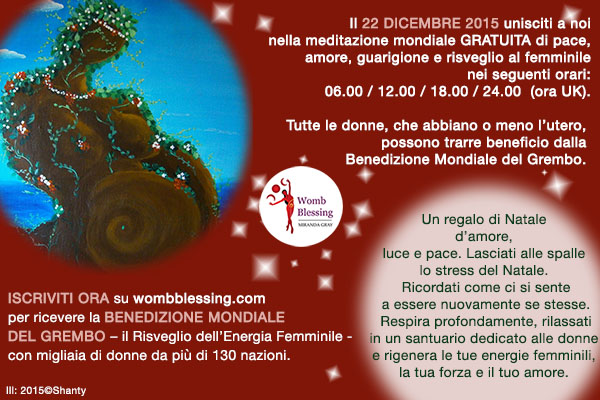 Il 22 dicembre 2015 unisciti a noi nella meditazione mondiale GRATUITA di pace, amore, guarigione e risveglio al femminile nei seguenti orari: 06.00 / 12.00 / 18.00 / 24.00
(ora di Greenwich).
Tutte le donne, che abbiano o meno l’utero, possono trarre beneficio dalla
Benedizione Mondiale del Grembo.
Un regalo di Natale d’amore, luce e pace .
Lasciati alle spalle lo stress del Natale. Ricordati come ci si sente a essere nuovamente se stesse.
Respira profondamente, rilassati in un santuario dedicato alle donne e rigenera le tue energie femminili, la tua forza e il tuo amore.
Iscriviti ORA su wombblessing.com per ricevere la Benedizione Mondiale del Grembo
– il Risveglio dell’Energia Femminile – insieme a migliaia di donne da più di 130 nazioni.
