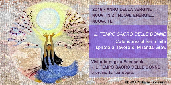 2016 - ANNO DELLA VERGINE NUOVI INIZI, NUOVE ENERGIE...NUOVA TE!
IL TEMPO SACRO DELLE DONNE <br />
Calendario al femminile ispirato al lavoro di Miranda Gray.
Visita la pagina Facebook-https://www.facebook.com/iltemposacrodelledonne/?fref=tse -e ordina la tua copia.
