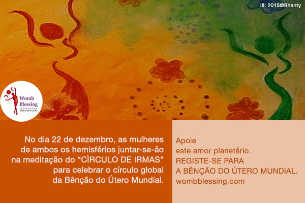 No dia 22 de dezembro, as mulheres de ambos os hemisférios juntar-se-ão na meditação do “Círculo de Irmãs” para celebrar o círculo global da Bênção do Útero Mundial.
Apoie este amor planetário.
Registe-se para a Bênção do Útero Mundial.
http://www.mirandagray.co.uk/register.html
