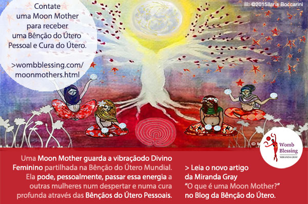 Contate uma Moon Mother para receber uma Bênção do Útero Pessoal e Cura do Útero.
Uma Moon Mother guarda a vibração do Divino Feminino partilhada na Bênção do Útero Mundial.
Ela pode, pessoalmente, passar essa energia a outras mulheres num despertar e numa cura profunda através das Bênçãos do Útero Pessoais.
> Leia o novo artigo da Miranda Gray “O que é uma Moon Mother?” no Blog da Bênção do Útero.