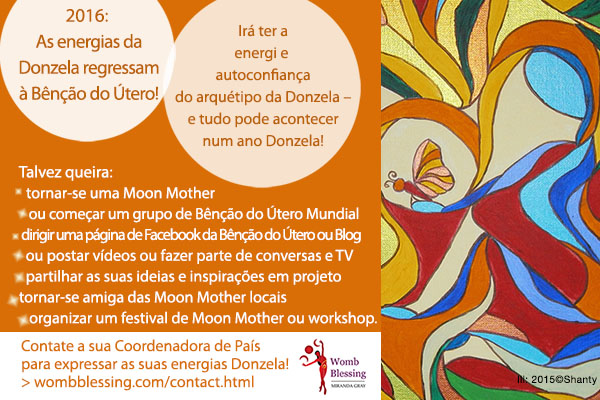 2016: As energias da Donzela regressam à Bênção do Útero!
Irá ter a energia e autoconfiança do arquétipo da Donzela – e tudo pode acontecer num ano Donzela!
Talvez queira:
tornar-se uma Moon Mother,
ou começar um grupo de Bênção do Útero Mundial,
dirigir uma página de Facebook da Bênção do Útero ou Blog,
ou postar vídeos ou fazer parte de conversas e TV,
partilhar as suas ideias e inspirações em projeto,
tornar-se amiga das Moon Mother locais,
ou organizar um festival de Moon Mother ou workshop
Contate a sua Coordenadora de País para expressar as suas energias Donzela!
> http://www.wombblessing.com/contact.html
