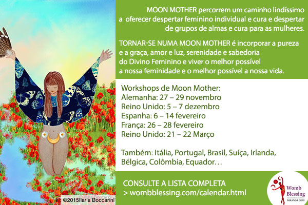 Moon Mother percorrem um caminho lindíssimo a oferecer despertar feminino individual e cura e despertar de grupos de almas e cura para as mulheres.
Tornar-se numa Moon Mother é incorporar a pureza e a graça, amor e luz, serenidade e sabedoria do Divino Feminino e viver o melhor possível a nossa feminidade e o melhor possível a nossa vida.
Workshops de Moon Mother:
Alemanha: 27 – 29 novembro
Reino Unido: 5 – 7 dezembro
Espanha: 6 – 14 fevereiro
França: 26 – 28 fevereiro
Reino Unido: 21 – 22 Março
Também: Itália, Portugal, Brasil, Suíça, Irlanda; Bélgica, Colômbia, Equador…
CONSULTE A LISTA COMPLETA
> http://www.wombblessing.com/calendar.html