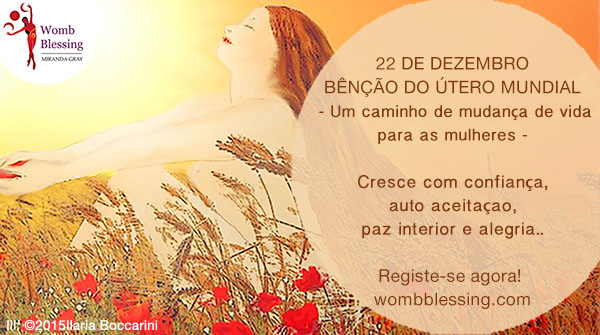 22 de dezembro
Bênção do Útero Mundial
-Um caminho de mudança de vida para as mulheres –
Cresce com confiança, auto aceitação, paz interior e alegria.
Registe-se agora: http://www.mirandagray.co.uk/register.html