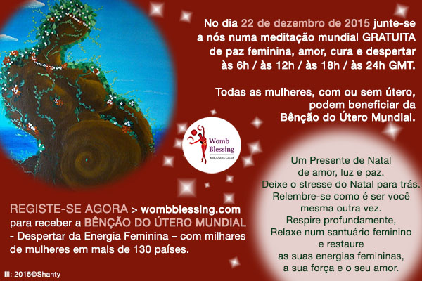 No dia 22 de dezembro de 2015 junte-se a nós numa meditação mundial GRATUITA de paz feminina, amor, cura e despertaràs 6h / às 12h / às 18h / às 24h GMT. Todas as mulheres, com ou sem útero, podem beneficiar da Bênção do Útero Mundial.
Registe-se AGORA http://www.mirandagray.co.uk/register.html para receber a Bênção do Útero Mundial
-Despertar da Energia Feminina – com milhares de mulheres em mais de 130 países.
Um Presente de Natal de amor, luz e paz.
Deixe o stresse do Natal para trás. Relembre-se como é ser você mesma outra vez.
Respire profundamente,
Relaxe num santuário feminino e restaure as suas energias femininas, a sua força e o seu amor.