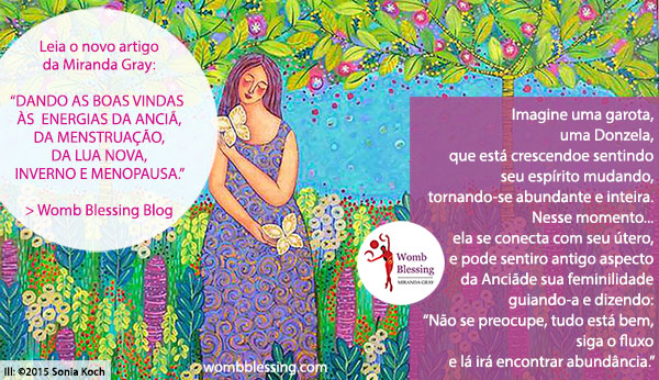 Imagine uma garota, uma Donzela, que está crescendo e sentindo seu espírito mudando, tornando-se abundante e inteira.
Nesse momento... ela se conecta com seu útero, e pode sentir o antigo aspecto da Anciã de sua feminilidade guiando-a e dizendo: - Não se preocupe, tudo está bem, siga o fluxo e lá irá encontrar abundância. -
Leia o novo artigo da Miranda Gray:
“Dando as boas vindas às energias da Anciã, da menstruação, da lua nova, inverno e menopausa.” - > Womb Blessing Blog 