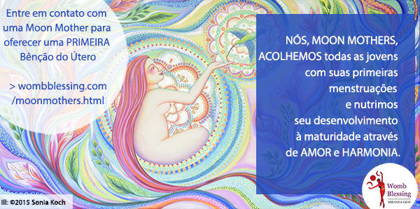 Nós, Moon Mothers, acolhemos todas as jovens com suas primeiras menstruações
e nutrimos seu desenvolvimento à maturidade através de amor e harmonia.
Entre em contato com uma Moon Mother para oferecer uma PRIMEIRA Bênção do Útero: http://www.wombblessing.com/moonmothers.html