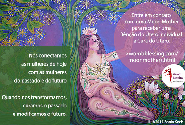 Nós conectamos as mulheres de hoje com as mulheres do passado e do futuro
Quando nos transformamos, curamos o passado e modificamos o futuro.
Entre em contato com uma Moon Mother para receber uma Bênção do Útero Individual e Cura do Útero: http://www.wombblessing.com/moonmothers.html