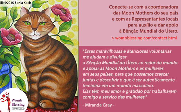 Conecte-se com a coordenadora das Moon Mothers do seu país e com as Representantes locais para auxílio e
dar apoio à Bênção Mundial do Útero.
- Essas maravilhosas e atenciosas voluntárias me ajudam a divulgar a Bênção Mundial do Útero ao redor do mundo e apoiar as Moon Mothers e as mulheres em seus países, para que possamos crescer juntas e descobrir o que é ser autenticamente feminina em um mundo masculino. Elas têm meu amor e gratidão por trabalharem comigo a serviço das mulheres. - Miranda Gray -
http://www.wombblessing.com/contact.html - http://www.wombblessing.com/getinvolved.html