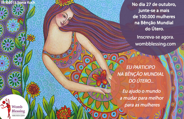 EU PARTICIPO NA BÊNÇÃO MUNDIAL DO ÚTERO...
Eu ajudo o mundo a mudar para melhor para as mulheres
No dia 27 de outubro, junte-se a mais de 100.000 mulheres na Bênção Mundial do Útero.
Inscreva-se agora: http://www.mirandagray.co.uk/register.html