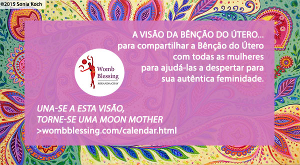 ‘A VISÃO DA BÊNÇÃO DO ÚTERO...
para compartilhar a Bênção do Útero com todas as mulheres
para ajudá-las a despertar para sua autêntica feminidade.
Walk the vision – become a Moon Mother.
http://www.wombblessing.com/calendar.html