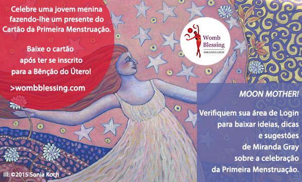 Celebre uma jovem menina fazendo-lhe um presente do Cartão da Primeira Menstruação.
Baixe o cartão após ter se inscrito para a Bênção do Útero!
http://www.mirandagray.co.uk/register.html
Moon Mothers!
Verifiquem sua área de Login para baixar ideias, dicas e sugestões de Miranda Gray sobre a celebração da Primeira Menstruação