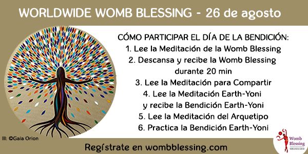 WORLDWIDE WOMB BLESSING - 26 de agosto
Cómo participar el día de la Bendición:
1. Lee la Meditación de la Womb Blessing
2. Descansa y recibe la Womb Blessing durante 20 min
3. Lee la Meditación para Compartir
4. Lee la Meditación Earth-Yoni y recibe la Bendición Earth-Yoni
5. Lee la Meditación del Arquetipo
6. Practica la Bendición Earth-Yoni
Regístrate en
wombblessing.com