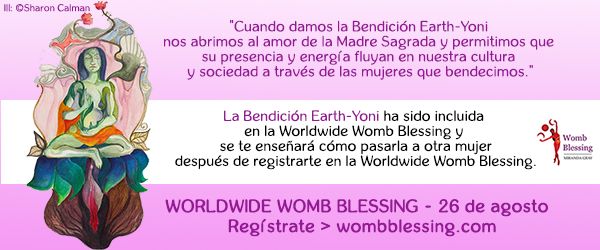 Cuando damos la Bendición Earth-Yoni
nos abrimos al amor de la Madre Sagrada
y permitimos que su presencia y energía fluyan
en nuestra cultura y sociedad a través de las mujeres que bendecimos.
La Bendición Earth-Yoni ha sido incluida
en la Worldwide Womb Blessing y
se te enseñará cómo pasarla a otra mujer
después de registrarte en la Worldwide Womb Blessing.
Worldwide Womb Blessing – 26 de agosto
Regístrate > wombblessing.com