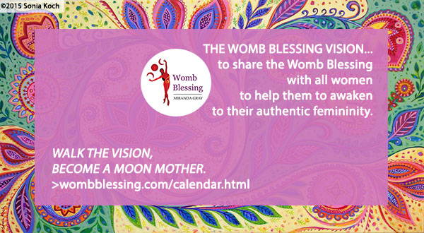 ‘THE WOMB BLESSING VISION...
to share the Womb Blessing with all women
to help them to awaken to their authentic femininity.
Walk the vision – become a Moon Mother.
http://www.wombblessing.com/calendar.html