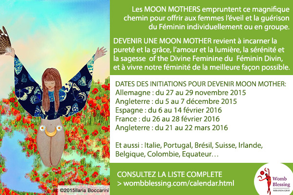 Les Moon Mothers empruntent ce magnifique chemin pour offrir aux femmes l’éveil et la guérison du Féminin, individuellement ou en groupe.
Devenir une Moon Mother revient à incarner la pureté et la grâce,
l’amour et la lumière, la sérénité et la sagesse du
Féminin Divin,
et à vivre notre féminité de la meilleure façon possible.
DATES DES INITIATIONS POUR DEVENIR MOON MOTHER
Allemagne : du 27 au 29 novembre 2015
Angleterre : du 5 au 7 décembre 2015
Espagne : du 6 au 14 février 2016
France : du 26 au 28 février 2016
Angleterre : du 21 au 22 mars 2016
Et aussi : Italie, Portugal, Brésil, Suisse, Irlande, Belgique, Colombie, Equateur…
CONSULTEZ LA LISTE COMPLETE :
> http://www.wombblessing.com/calendar.html