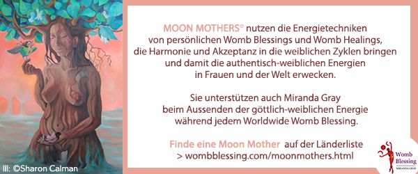 Moon Mothers© nutzen die Energietechniken von persönlichen Womb Blessings und Womb Healings, die Harmonie und Akzeptanz in die weiblichen Zyklen bringen und damit die authentisch-weiblichen Energien in Frauen und der Welt erwecken.
Sie unterstützen auch Miranda Gray beim Aussenden der göttlich-weiblichen Energie während jedem Worldwide Womb Blessing.
Finde eine Moon Mother auf der Länderlist
> wombblessing.com/moonmothers.html