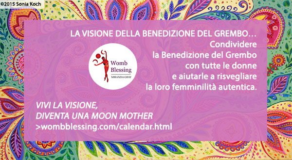 ‘LA VISIONE DELLA BENEDIZIONE DEL GREMBO…
Per condividere la Benedizione del Grembo con tutte le donne
Per aiutarle a risvegliare la loro femminilità autentica.
Vivi la visione - diventa una Moon Mother -
http://www.wombblessing.com/calendar.html