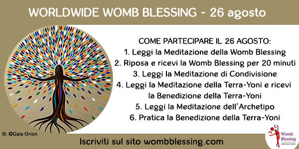 WORLDWIDE WOMB BLESSING - 26 agosto
Come partecipare quel giorno:
1. Leggi la Meditazione della Womb Blessing
2. Riposa e ricevi la Womb Blessing per 20 minuti
3. Leggi la Meditazione di Condivisione
4. Leggi la Meditazione della Terra-Yoni e ricevi la Benedizione della Terra-Yoni
5. Leggi la Meditazione dell’Archetipo
6. Pratica la Benedizione della Terra-Yoni
Iscriviti sul sito wombblessing.com