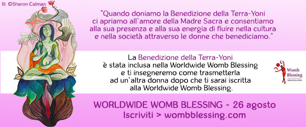 Quando doniamo la Benedizione della Terra-Yoni
ci apriamo all’amore della Madre Sacra
e consentiamo alla sua presenza e alla sua energia di fluire
nella cultura e nella società attraverso le donne che benediciamo.
La Benedizione della Terra-Yoni è stata inclusa
nella Worldwide Womb Blessing e
ti insegneremo come trasmetterla ad un’altra donna
dopo che ti sarai iscritta alla Worldwide Womb Blessing.
Worldwide Womb Blessing – 26 agosto
Iscriviti> wombblessing.com > wombblessing.com